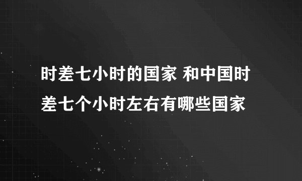 时差七小时的国家 和中国时差七个小时左右有哪些国家
