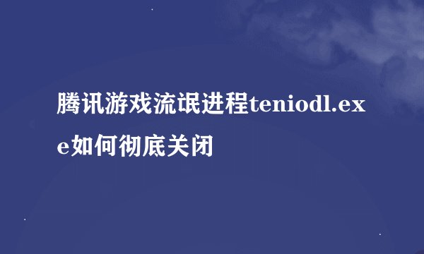 腾讯游戏流氓进程teniodl.exe如何彻底关闭