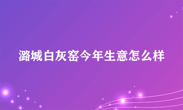 潞城白灰窑今年生意怎么样