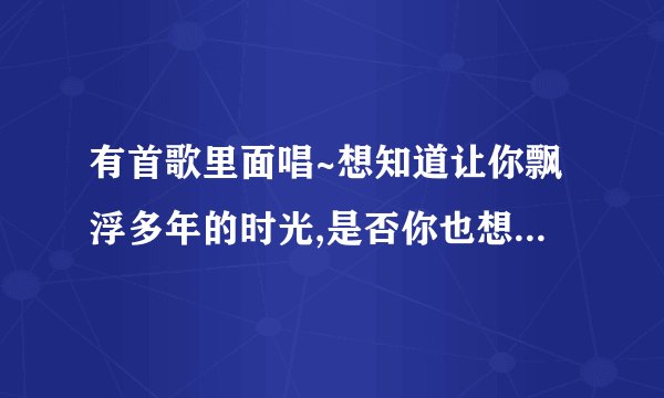 有首歌里面唱~想知道让你飘浮多年的时光,是否你也想家?如果当时问你,当时抱你..什么..你知道吗,就唱我爱你