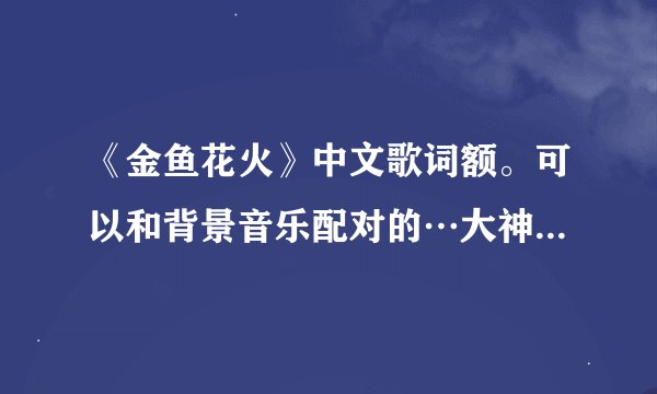 《金鱼花火》中文歌词额。可以和背景音乐配对的…大神们帮帮忙