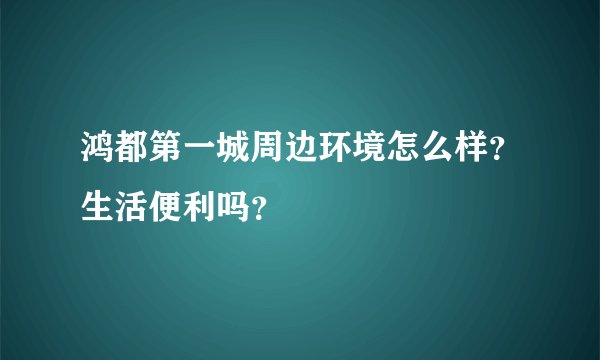 鸿都第一城周边环境怎么样？生活便利吗？