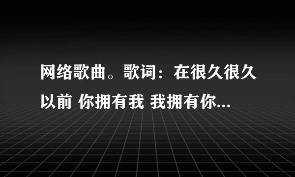网络歌曲。歌词：在很久很久以前 你拥有我 我拥有你。那首歌的？