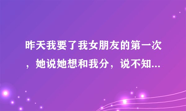 昨天我要了我女朋友的第一次，她说她想和我分，说不知道以后该怎么收场，但是今天早上她还给我说要我们好
