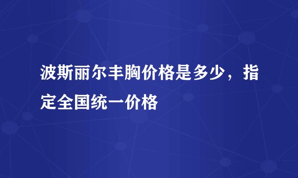 波斯丽尔丰胸价格是多少，指定全国统一价格