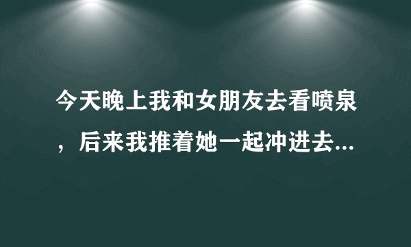 今天晚上我和女朋友去看喷泉，后来我推着她一起冲进去了，我们都湿透了，出来之后看她又哭又笑，好像有点