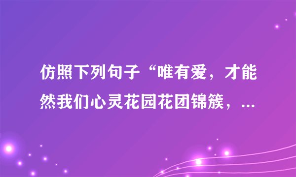 仿照下列句子“唯有爱，才能然我们心灵花园花团锦簇，馨香永远”