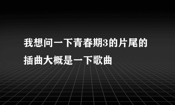 我想问一下青春期3的片尾的插曲大概是一下歌曲