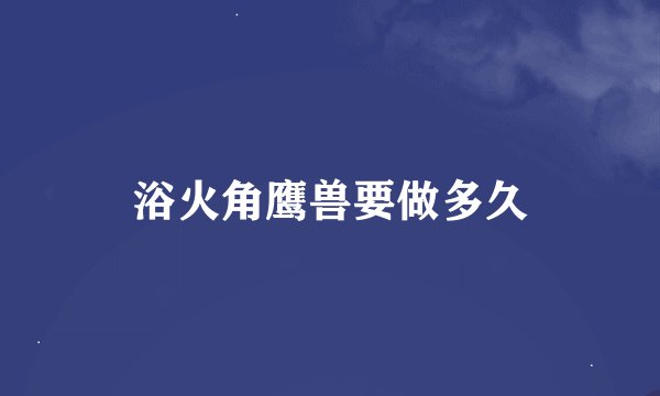 浴火角鹰兽要做多久
