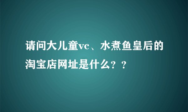 请问大儿童vc、水煮鱼皇后的淘宝店网址是什么？？