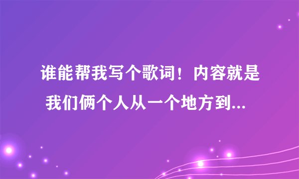 谁能帮我写个歌词！内容就是 我们俩个人从一个地方到异地恋了，谁帮我写份关于这个的歌词啊 谢谢 满分