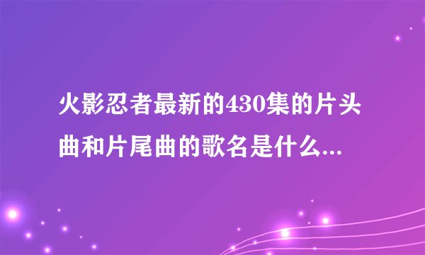 火影忍者最新的430集的片头曲和片尾曲的歌名是什么啊，也请把以前大家觉得不错的火影歌曲告诉我，谢谢！