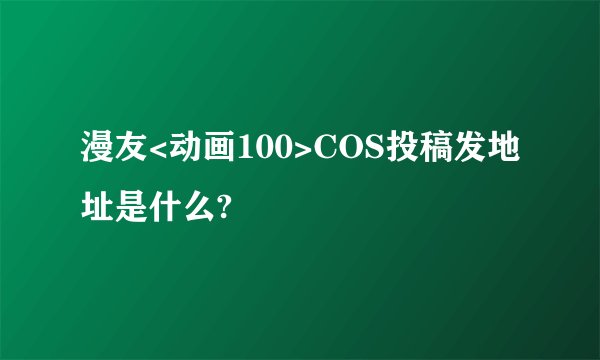 漫友<动画100>COS投稿发地址是什么?