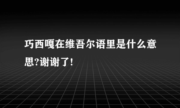 巧西嘎在维吾尔语里是什么意思?谢谢了!