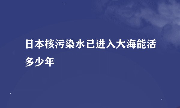 日本核污染水已进入大海能活多少年