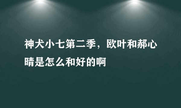 神犬小七第二季，欧叶和郝心晴是怎么和好的啊