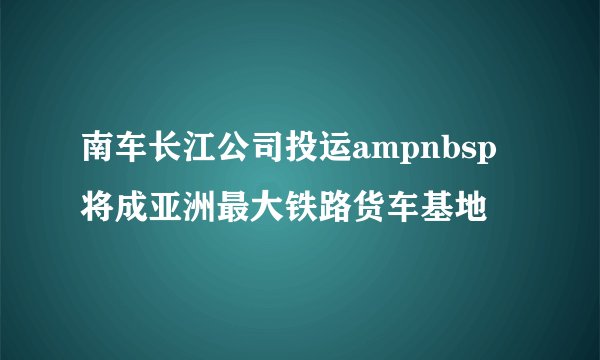 南车长江公司投运ampnbsp将成亚洲最大铁路货车基地