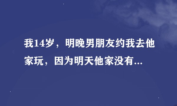 我14岁，明晚男朋友约我去他家玩，因为明天他家没有人在家，他会干什么？我该去么？具体点喔，不然明天...