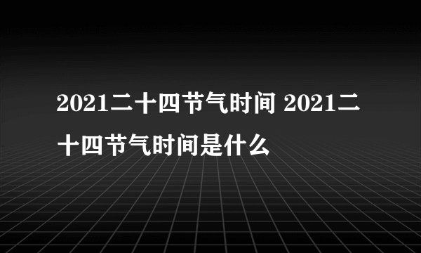 2021二十四节气时间 2021二十四节气时间是什么