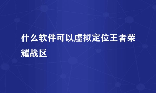 什么软件可以虚拟定位王者荣耀战区