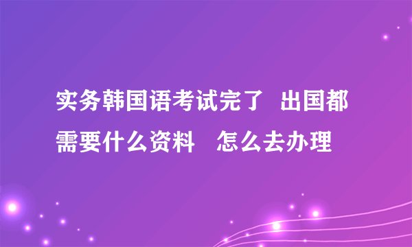 实务韩国语考试完了  出国都需要什么资料   怎么去办理