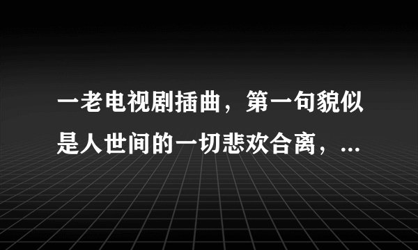 一老电视剧插曲，第一句貌似是人世间的一切悲欢合离，怎能我一个人独