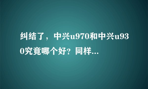 纠结了，中兴u970和中兴u930究竟哪个好？同样u970价位的，有没有比它更好的手机？