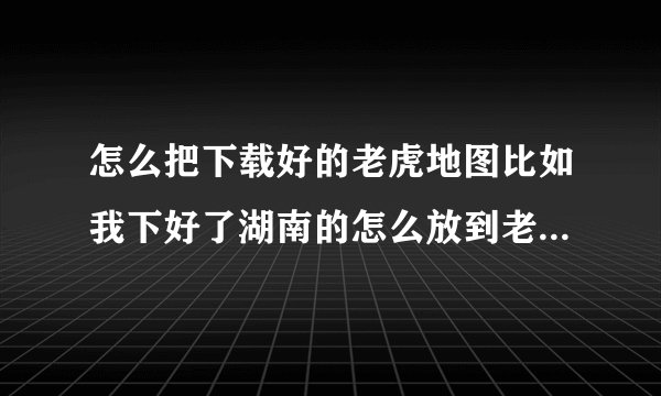 怎么把下载好的老虎地图比如我下好了湖南的怎么放到老虎地图软件里面求大神告诉我