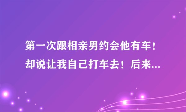 第一次跟相亲男约会他有车！却说让我自己打车去！后来我坚持他才接的我！逛街吃饭的时候他总是玩手机几乎