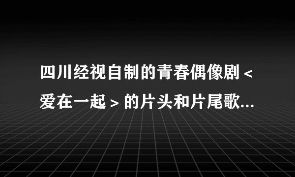 四川经视自制的青春偶像剧＜爱在一起＞的片头和片尾歌曲是什么、分别是哪个唱的