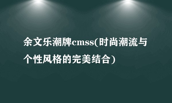 余文乐潮牌cmss(时尚潮流与个性风格的完美结合)