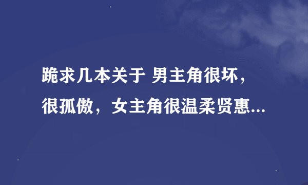 跪求几本关于 男主角很坏，很孤傲，女主角很温柔贤惠胆小的 言情小说 校园的，都市的，穿越的都可以...