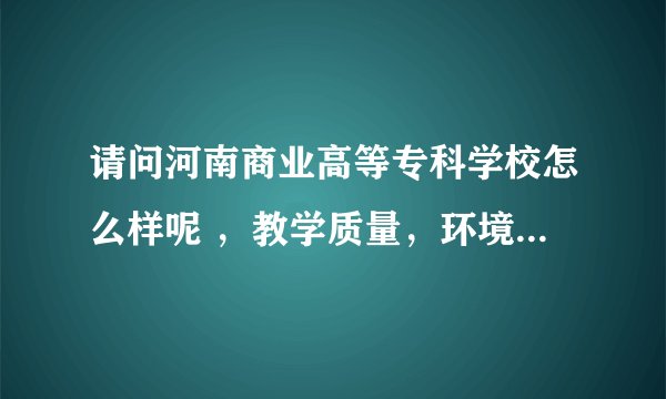 请问河南商业高等专科学校怎么样呢 ，教学质量，环境啊，地理位置啊什么的，好的专业有什么呢 ？谢谢了 ，