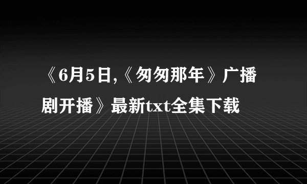 《6月5日,《匆匆那年》广播剧开播》最新txt全集下载
