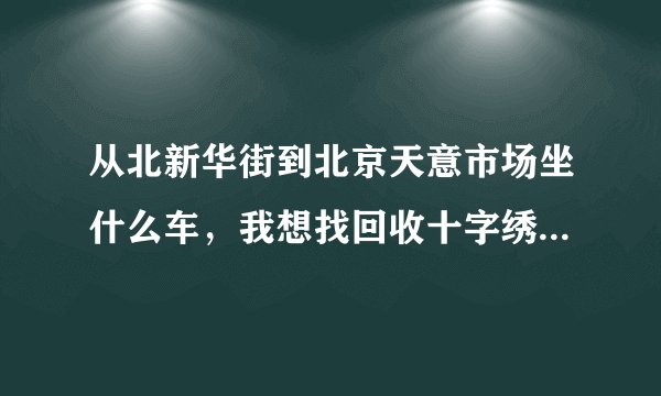 从北新华街到北京天意市场坐什么车，我想找回收十字绣成品的地方？谢谢！