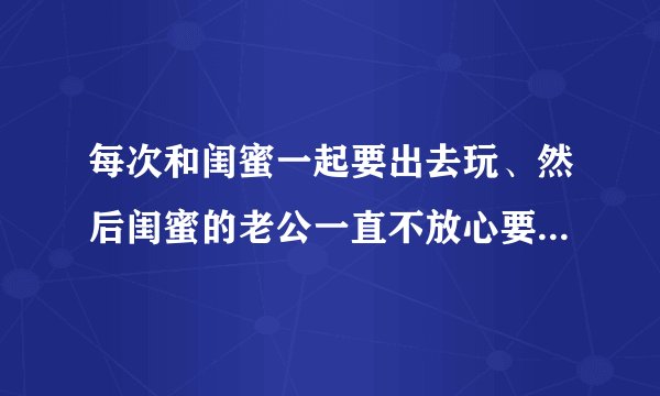 每次和闺蜜一起要出去玩、然后闺蜜的老公一直不放心要陪着。你们说这样烦不烦？