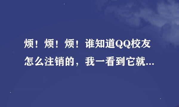 烦！烦！烦！谁知道QQ校友怎么注销的，我一看到它就烦，它简直就是垃圾，垃圾到无语！拜托了各位 谢谢
