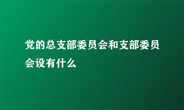 党的总支部委员会和支部委员会设有什么