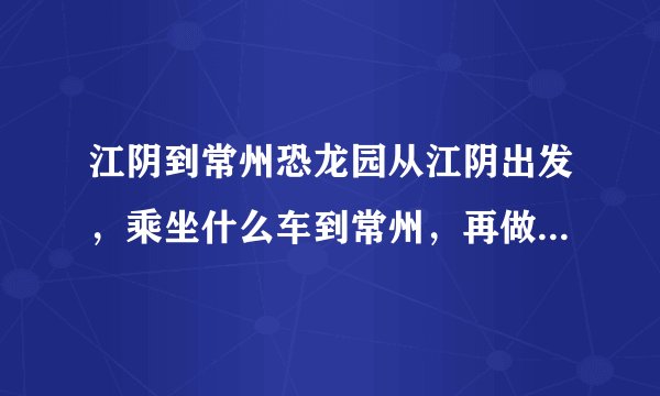 江阴到常州恐龙园从江阴出发，乘坐什么车到常州，再做什么到恐龙园？请说明早班车时间，最晚班时间