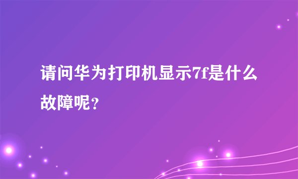 请问华为打印机显示7f是什么故障呢？