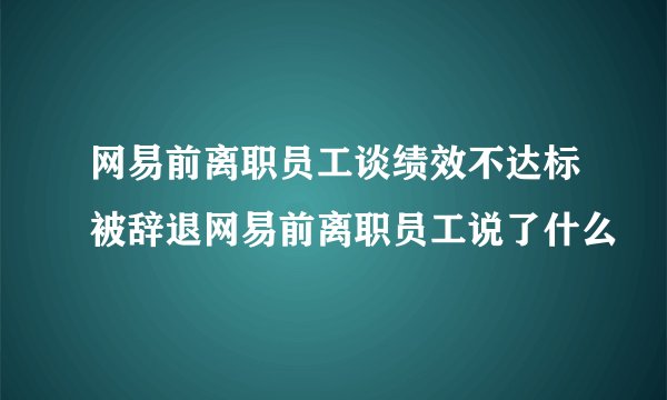 网易前离职员工谈绩效不达标被辞退网易前离职员工说了什么