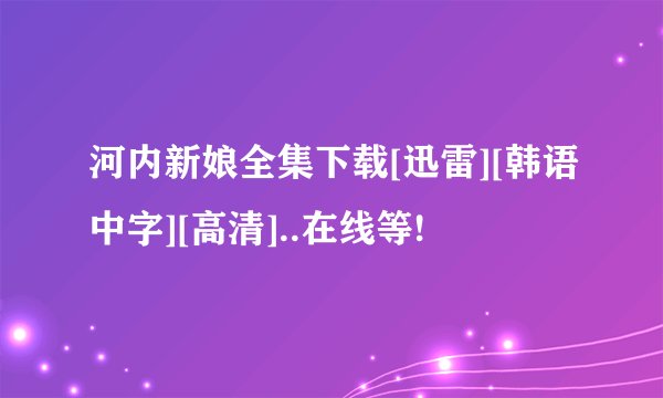 河内新娘全集下载[迅雷][韩语中字][高清]..在线等!