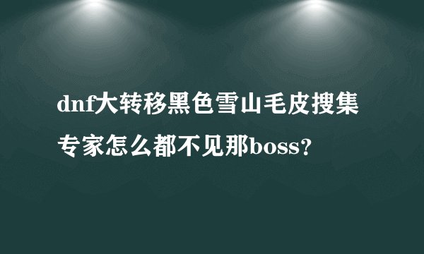 dnf大转移黑色雪山毛皮搜集专家怎么都不见那boss？