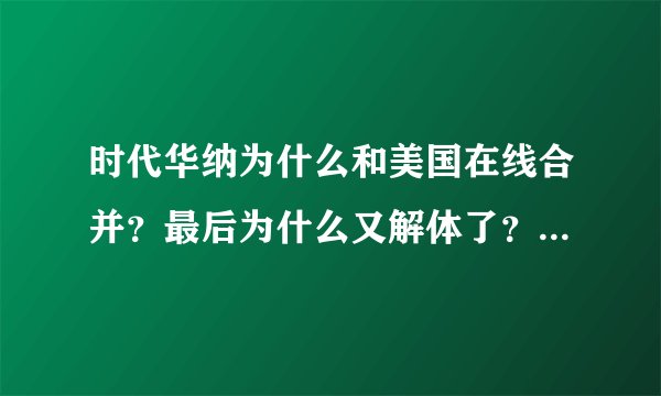 时代华纳为什么和美国在线合并？最后为什么又解体了？ 希望多给几个原因 具体点儿 谢谢了：）