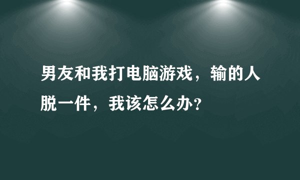 男友和我打电脑游戏，输的人脱一件，我该怎么办？