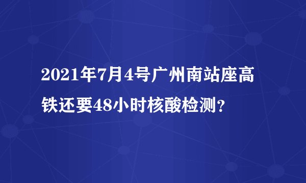 2021年7月4号广州南站座高铁还要48小时核酸检测？