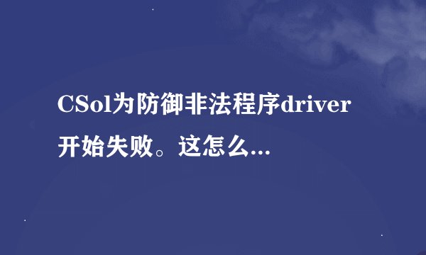 CSol为防御非法程序driver开始失败。这怎么搞啊！！！