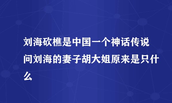 刘海砍樵是中国一个神话传说问刘海的妻子胡大姐原来是只什么