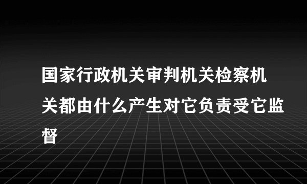 国家行政机关审判机关检察机关都由什么产生对它负责受它监督