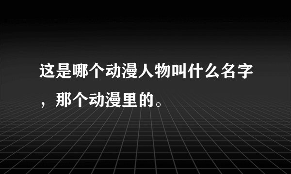 这是哪个动漫人物叫什么名字，那个动漫里的。
